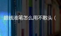 眼線液筆怎么用不散頭（眼線液筆怎么用）