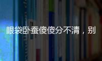 眼袋臥蠶傻傻分不清，別讓歲月“袋”帶走你的美