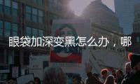 眼袋加深變黑怎么辦，哪些小妙招可以去除眼袋，緩解癥狀