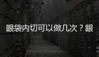眼袋內切可以做幾次？眼袋內切的注意事項？