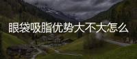 眼袋吸脂優(yōu)勢(shì)大不大怎么看出來(lái)