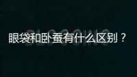 眼袋和臥蠶有什么區(qū)別？做臥蠶手術(shù)呢！那怎么區(qū)分臥蠶和眼袋呢？
