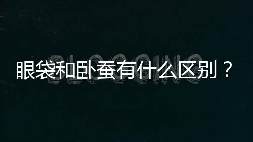 眼袋和臥蠶有什么區別？做臥蠶手術呢！那怎么區分臥蠶和眼袋呢？