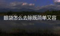 眼袋怎么去除既簡單又容易(祛除眼袋最有效的辦法)