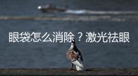 眼袋怎么消除？激光祛眼袋好