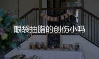 眼袋抽脂的創(chuàng)傷小嗎