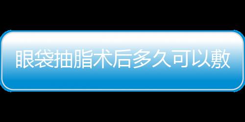 眼袋抽脂術后多久可以敷面膜？眼袋抽脂需要冰敷嗎？