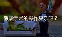 眼袋手術的操作復雜嗎？眼袋手術是怎么操作的？