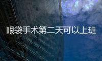 眼袋手術第二天可以上班嗎？去眼袋手術后腫脹期要多久？