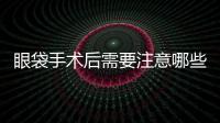 眼袋手術(shù)后需要注意哪些