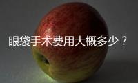 眼袋手術費用大概多少？眼袋手術費用貴不貴？