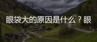 眼袋大的原因是什么？眼袋怎么消除