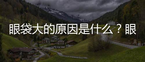 眼袋大的原因是什么？眼袋怎么消除