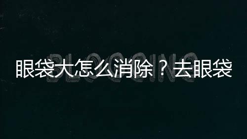 眼袋大怎么消除？去眼袋方法有哪些？