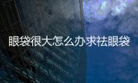 眼袋很大怎么辦求祛眼袋方法
