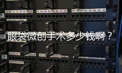 眼袋微創(chuàng)手術(shù)多少錢啊？眼袋微創(chuàng)手術(shù)的價(jià)格是多少呢？