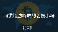 眼袋脂肪釋放的創傷小嗎