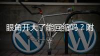 眼角開大了能回縮嗎？附術前術后注意事項大全~