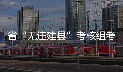 省“無違建縣”考核組考核我縣創建亮點