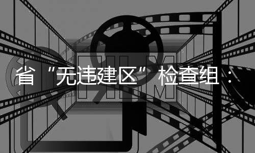 省“無違建區”檢查組：打造浙江“無違建”樣板