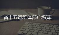 省十五運群體部廣場舞、健身氣功比賽昨日開賽_