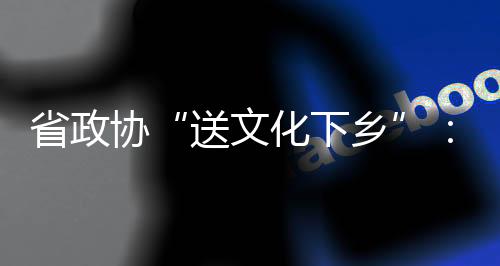 省政協(xié)“送文化下鄉(xiāng)”：下基層采風(fēng)  激發(fā)創(chuàng)作靈感