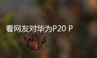 看網友對華為P20 Pro的真實感受，評論是重點！【數碼&手機】風尚中國網