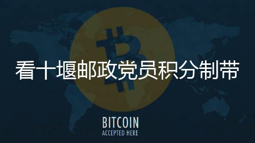 看十堰郵政黨員積分制帶來的新變化