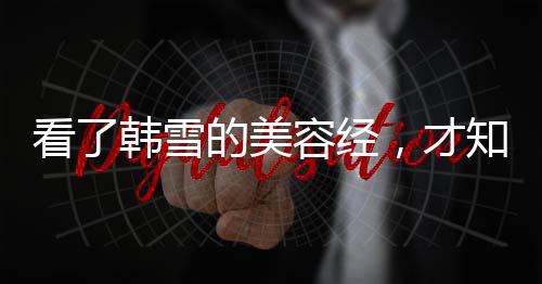 看了韓雪的美容經，才知道她為什么能保持不老美顏