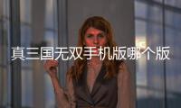 真三國無雙手機版哪個版本最好玩（真三國無雙哪個版本最好玩）
