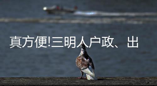 真方便!三明人戶政、出入境等28項公安業務可手機在線辦理了!