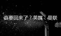 真要回來了？英媒：曼聯工作人員被告知為格林伍德回歸做好準備