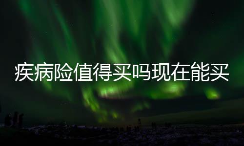 疾病險值得買嗎現在能買嗎