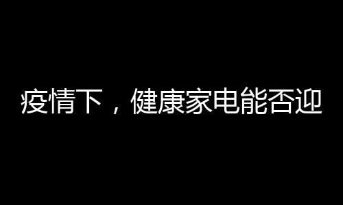 疫情下，健康家電能否迎來第二春？