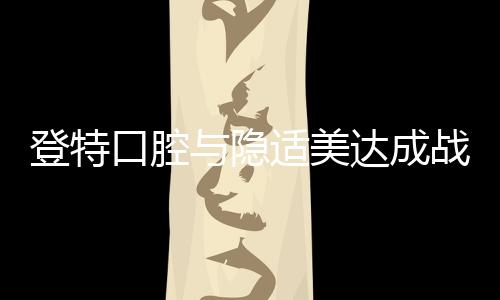 登特口腔與隱適美達成戰略合作,并設立數字化美學正畸中心