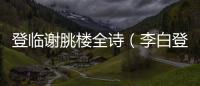 登臨謝朓樓全詩(shī)（李白登臨謝眺樓古詩(shī)）