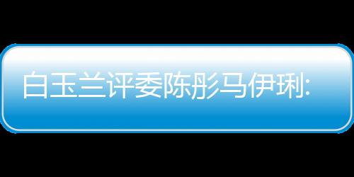 白玉蘭評委陳彤馬伊琍:不對合作過的姚晨打友情牌
