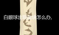 白眼球出現血塊怎么辦,常見白眼球出血原因及治療方法