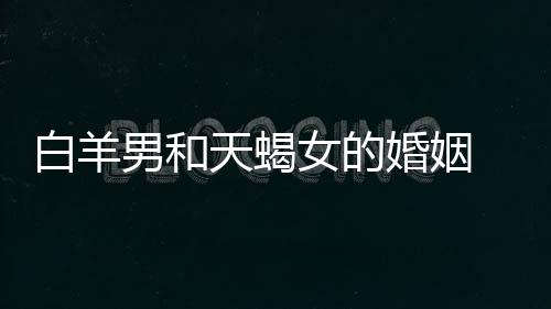 白羊男和天蝎女的婚姻 白羊男和天蝎女結(jié)婚合適不