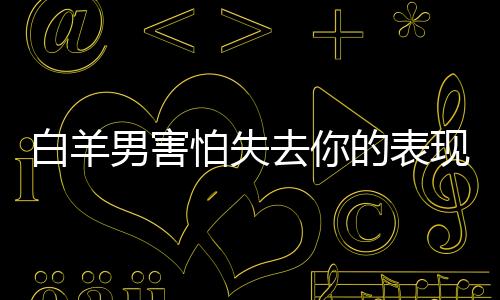 白羊男害怕失去你的表現(xiàn)