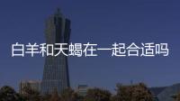 白羊和天蝎在一起合適嗎 天蝎座和白羊座適合在一起嗎