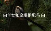 白羊女和摩羯相配嗎 白羊女和摩羯座男配嗎