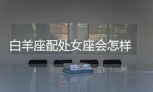 白羊座配處女座會怎樣 白羊座和處女座婚配怎么樣