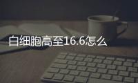 白細胞高至16.6怎么辦?這2種方法便可有效治療