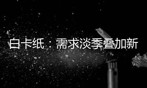 白卡紙：需求淡季疊加新產能釋放，短期市場重心或整體下移
