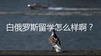 白俄羅斯留學怎么樣??？ 白俄羅斯留學是騙局嗎