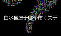 白水縣屬于哪個市（關(guān)于白水縣屬于哪個市的基本情況說明介紹）