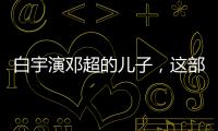 白宇演鄧超的兒子，這部電影把人看得又哭又笑