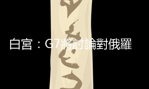 白宮：G7將討論對俄羅斯石油限價