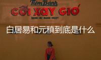 白居易和元稹到底是什么關(guān)系 為什么說白居易和元稹是生死之交